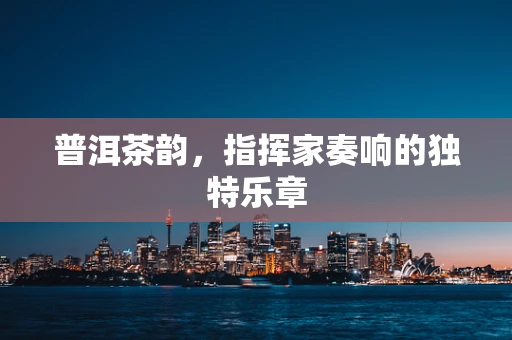 普洱茶韵，指挥家奏响的独特乐章