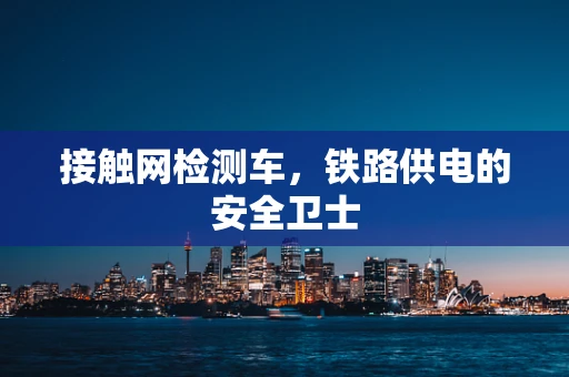 接触网检测车，铁路供电的安全卫士