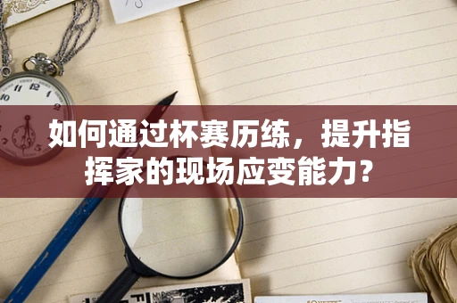 如何通过杯赛历练，提升指挥家的现场应变能力？