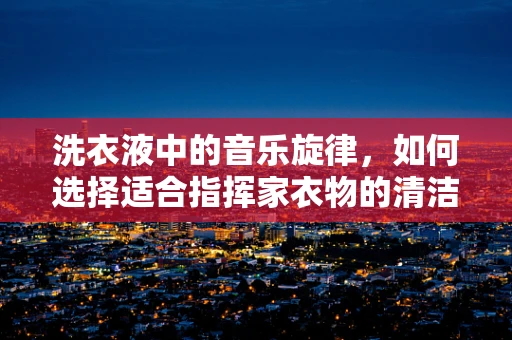 洗衣液中的音乐旋律，如何选择适合指挥家衣物的清洁剂？