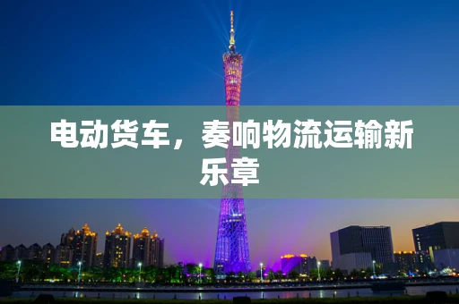 电动货车，奏响物流运输新乐章