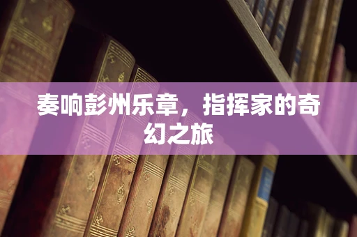 奏响彭州乐章，指挥家的奇幻之旅