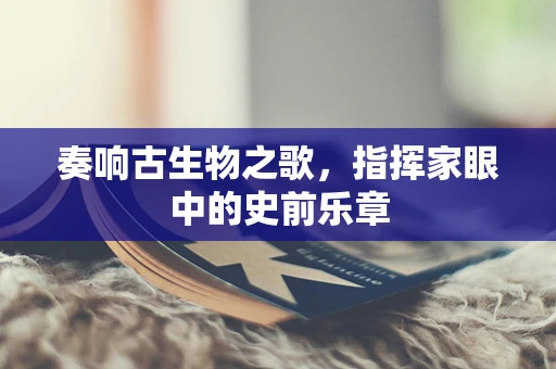 奏响古生物之歌，指挥家眼中的史前乐章