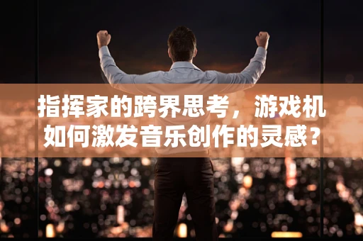 指挥家的跨界思考，游戏机如何激发音乐创作的灵感？