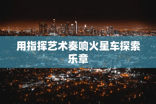 用指挥艺术奏响火星车探索乐章
