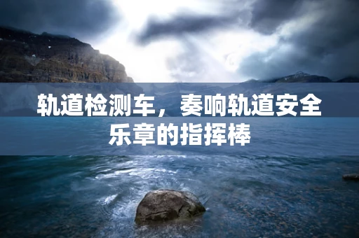 轨道检测车，奏响轨道安全乐章的指挥棒