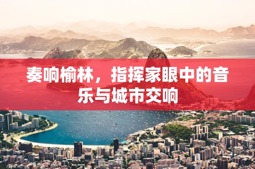 奏响榆林，指挥家眼中的音乐与城市交响