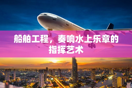 船舶工程，奏响水上乐章的指挥艺术