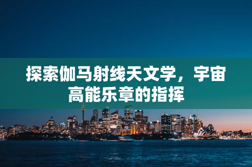 探索伽马射线天文学，宇宙高能乐章的指挥
