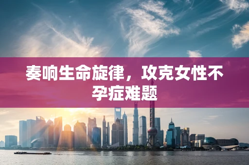 奏响生命旋律，攻克女性不孕症难题