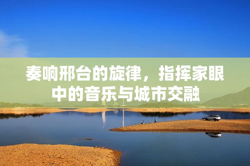 奏响邢台的旋律，指挥家眼中的音乐与城市交融