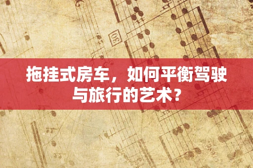 拖挂式房车，如何平衡驾驶与旅行的艺术？