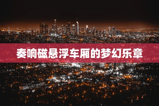 奏响磁悬浮车厢的梦幻乐章