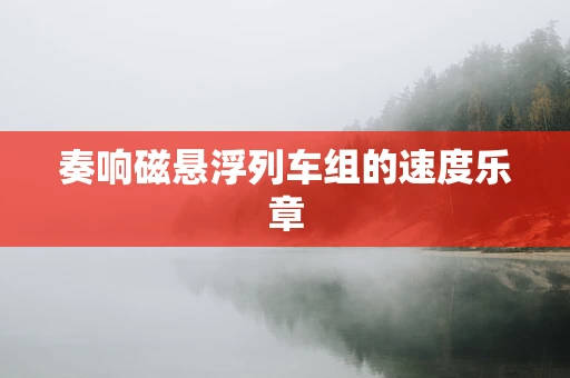 奏响磁悬浮列车组的速度乐章