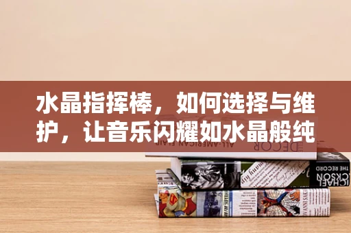 水晶指挥棒，如何选择与维护，让音乐闪耀如水晶般纯净？