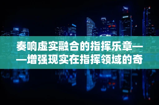 奏响虚实融合的指挥乐章——增强现实在指挥领域的奇妙演绎