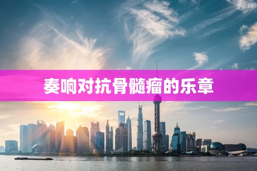奏响对抗骨髓瘤的乐章