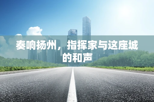 奏响扬州，指挥家与这座城的和声