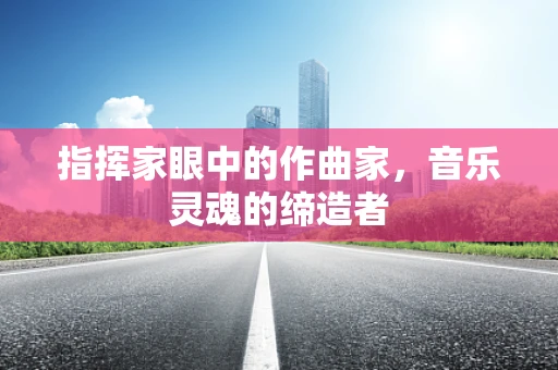 指挥家眼中的作曲家，音乐灵魂的缔造者
