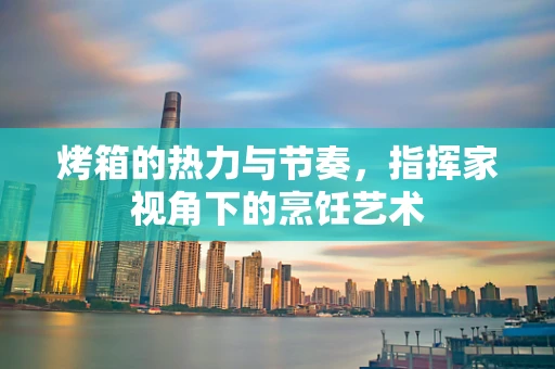 烤箱的热力与节奏，指挥家视角下的烹饪艺术