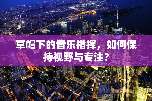 草帽下的音乐指挥，如何保持视野与专注？