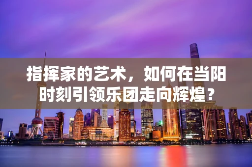 指挥家的艺术，如何在当阳时刻引领乐团走向辉煌？