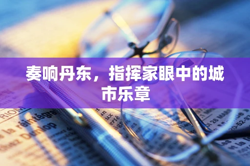 奏响丹东，指挥家眼中的城市乐章