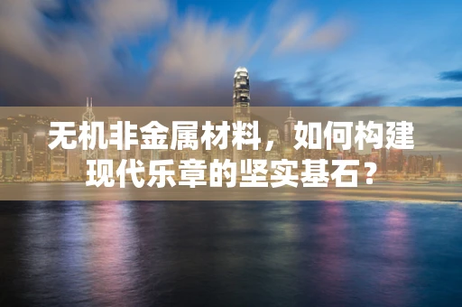 无机非金属材料，如何构建现代乐章的坚实基石？
