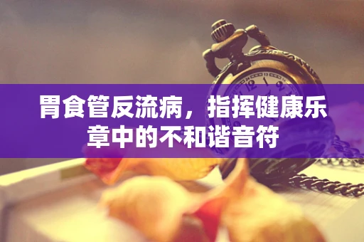 胃食管反流病，指挥健康乐章中的不和谐音符