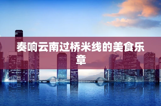 奏响云南过桥米线的美食乐章