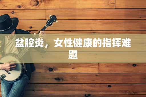 盆腔炎，女性健康的指挥难题