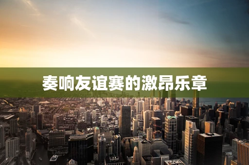 奏响友谊赛的激昂乐章