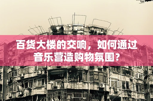 百货大楼的交响，如何通过音乐营造购物氛围？