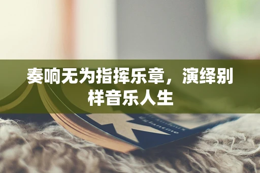 奏响无为指挥乐章，演绎别样音乐人生
