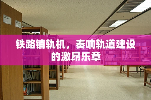 铁路铺轨机，奏响轨道建设的激昂乐章