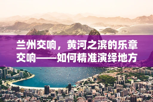 兰州交响，黄河之滨的乐章交响——如何精准演绎地方特色音乐？