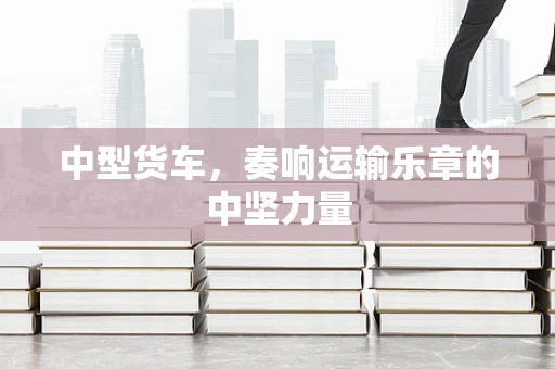 中型货车，奏响运输乐章的中坚力量