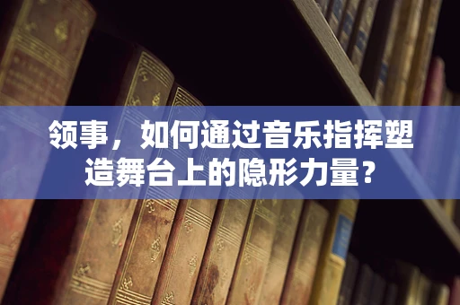 领事，如何通过音乐指挥塑造舞台上的隐形力量？