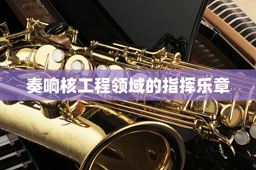 奏响核工程领域的指挥乐章