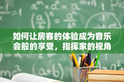 如何让房客的体验成为音乐会般的享受，指挥家的视角