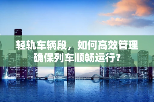 轻轨车辆段，如何高效管理确保列车顺畅运行？