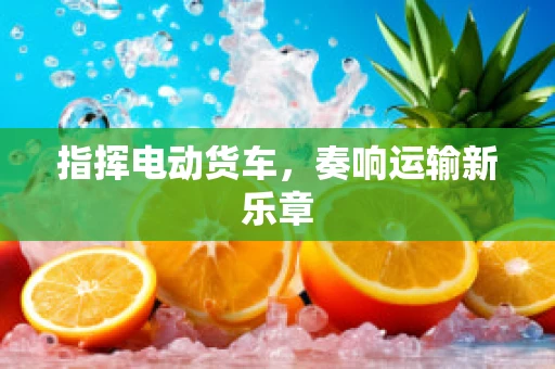 指挥电动货车，奏响运输新乐章