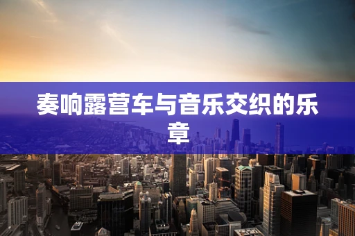 奏响露营车与音乐交织的乐章