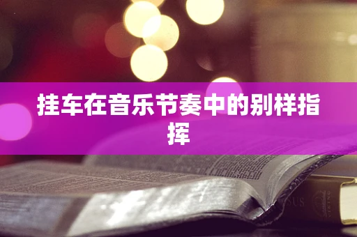 挂车在音乐节奏中的别样指挥