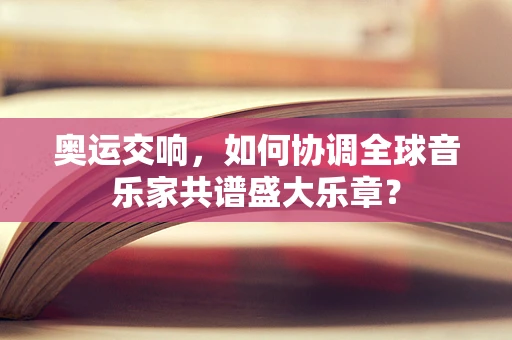 奥运交响，如何协调全球音乐家共谱盛大乐章？