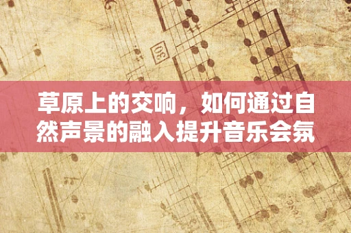 草原上的交响，如何通过自然声景的融入提升音乐会氛围？