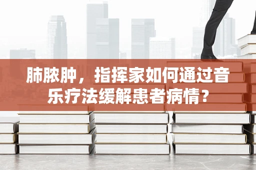 肺脓肿，指挥家如何通过音乐疗法缓解患者病情？