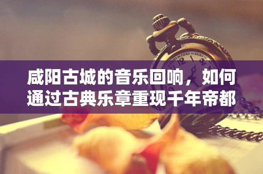 咸阳古城的音乐回响，如何通过古典乐章重现千年帝都的辉煌？