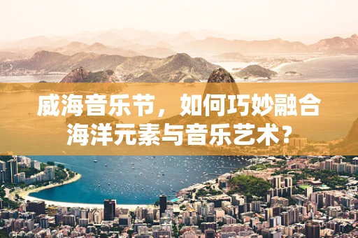 威海音乐节，如何巧妙融合海洋元素与音乐艺术？